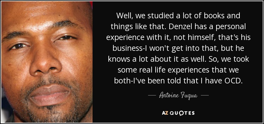 Well, we studied a lot of books and things like that. Denzel has a personal experience with it, not himself, that's his business-I won't get into that, but he knows a lot about it as well. So, we took some real life experiences that we both-I've been told that I have OCD. - Antoine Fuqua