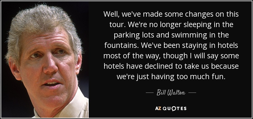 Well, we've made some changes on this tour. We're no longer sleeping in the parking lots and swimming in the fountains. We've been staying in hotels most of the way, though I will say some hotels have declined to take us because we're just having too much fun. - Bill Walton