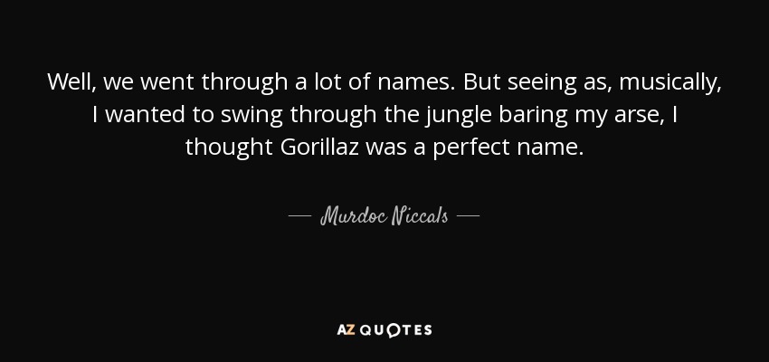 Well, we went through a lot of names. But seeing as, musically, I wanted to swing through the jungle baring my arse, I thought Gorillaz was a perfect name. - Murdoc Niccals