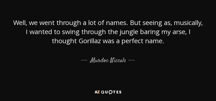 Well, we went through a lot of names. But seeing as, musically, I wanted to swing through the jungle baring my arse, I thought Gorillaz was a perfect name. - Murdoc Niccals