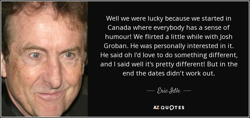 Well we were lucky because we started in Canada where everybody has a sense of humour! We flirted a little while with Josh Groban. He was personally interested in it. He said oh I'd love to do something different, and I said well it's pretty different! But in the end the dates didn't work out. - Eric Idle