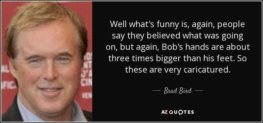 Well what's funny is, again, people say they believed what was going on, but again, Bob's hands are about three times bigger than his feet. So these are very caricatured. - Brad Bird