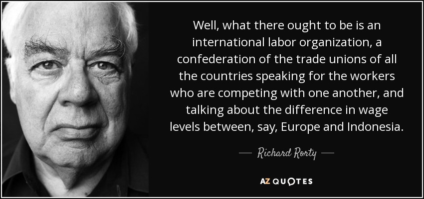 Well, what there ought to be is an international labor organization, a confederation of the trade unions of all the countries speaking for the workers who are competing with one another, and talking about the difference in wage levels between, say, Europe and Indonesia. - Richard Rorty