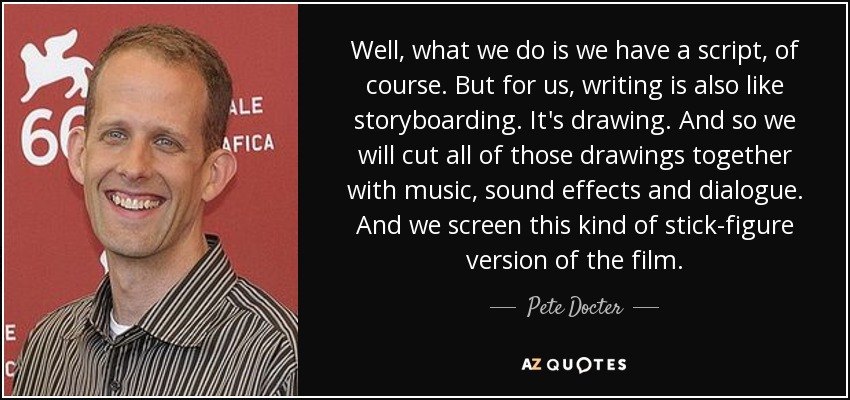 Well, what we do is we have a script, of course. But for us, writing is also like storyboarding. It's drawing. And so we will cut all of those drawings together with music, sound effects and dialogue. And we screen this kind of stick-figure version of the film. - Pete Docter