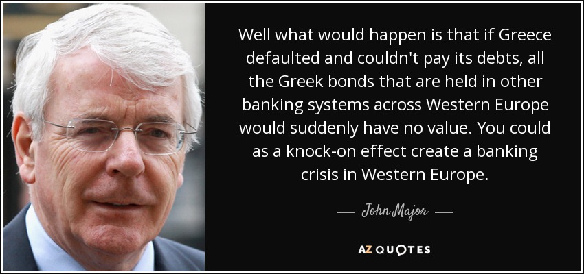 Well what would happen is that if Greece defaulted and couldn't pay its debts, all the Greek bonds that are held in other banking systems across Western Europe would suddenly have no value. You could as a knock-on effect create a banking crisis in Western Europe. - John Major