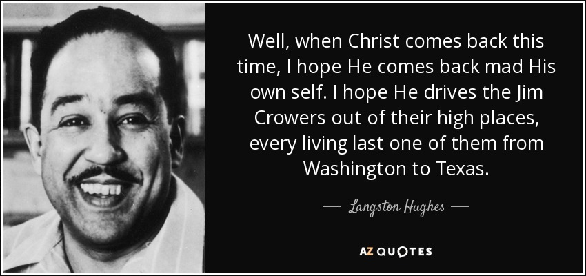 Well, when Christ comes back this time, I hope He comes back mad His own self. I hope He drives the Jim Crowers out of their high places, every living last one of them from Washington to Texas. - Langston Hughes