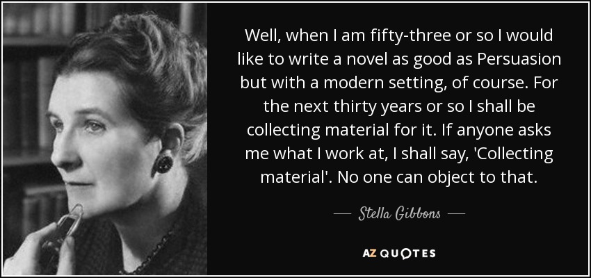 Well, when I am fifty-three or so I would like to write a novel as good as Persuasion but with a modern setting, of course. For the next thirty years or so I shall be collecting material for it. If anyone asks me what I work at, I shall say, 'Collecting material'. No one can object to that. - Stella Gibbons