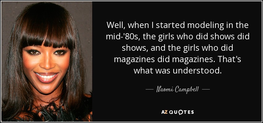Well, when I started modeling in the mid-'80s, the girls who did shows did shows, and the girls who did magazines did magazines. That's what was understood. - Naomi Campbell