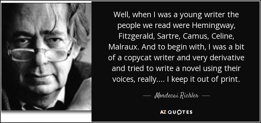 Well, when I was a young writer the people we read were Hemingway, Fitzgerald, Sartre, Camus, Celine, Malraux. And to begin with, I was a bit of a copycat writer and very derivative and tried to write a novel using their voices, really.... I keep it out of print. - Mordecai Richler