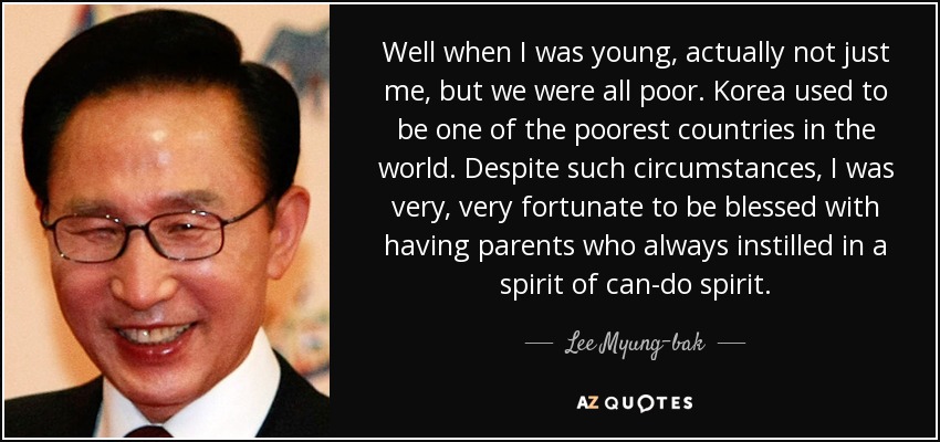 Well when I was young, actually not just me, but we were all poor. Korea used to be one of the poorest countries in the world. Despite such circumstances, I was very, very fortunate to be blessed with having parents who always instilled in a spirit of can-do spirit. - Lee Myung-bak