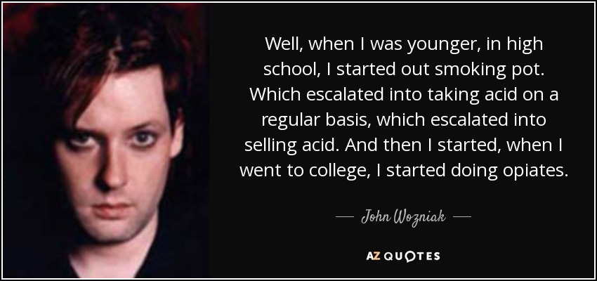 Well, when I was younger, in high school, I started out smoking pot. Which escalated into taking acid on a regular basis, which escalated into selling acid. And then I started, when I went to college, I started doing opiates. - John Wozniak