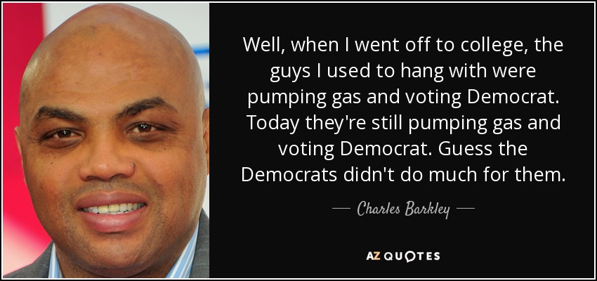 Well, when I went off to college, the guys I used to hang with were pumping gas and voting Democrat. Today they're still pumping gas and voting Democrat. Guess the Democrats didn't do much for them. - Charles Barkley