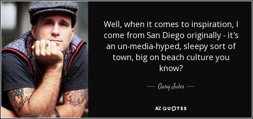 Well, when it comes to inspiration, I come from San Diego originally - it's an un-media-hyped, sleepy sort of town, big on beach culture you know? - Gary Jules