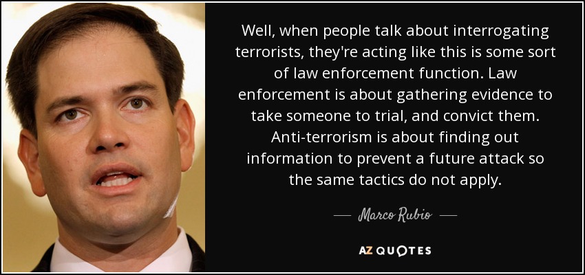 Well, when people talk about interrogating terrorists, they're acting like this is some sort of law enforcement function. Law enforcement is about gathering evidence to take someone to trial, and convict them. Anti-terrorism is about finding out information to prevent a future attack so the same tactics do not apply. - Marco Rubio
