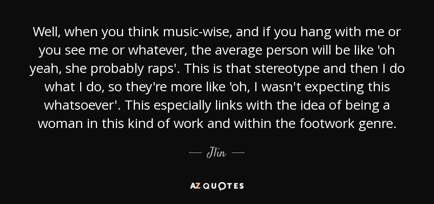 Well, when you think music-wise, and if you hang with me or you see me or whatever, the average person will be like 'oh yeah, she probably raps'. This is that stereotype and then I do what I do, so they're more like 'oh, I wasn't expecting this whatsoever'. This especially links with the idea of being a woman in this kind of work and within the footwork genre. - Jlin