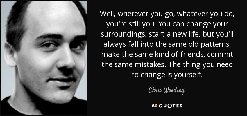 Well, wherever you go, whatever you do, you're still you. You can change your surroundings, start a new life, but you'll always fall into the same old patterns, make the same kind of friends, commit the same mistakes. The thing you need to change is yourself. - Chris Wooding