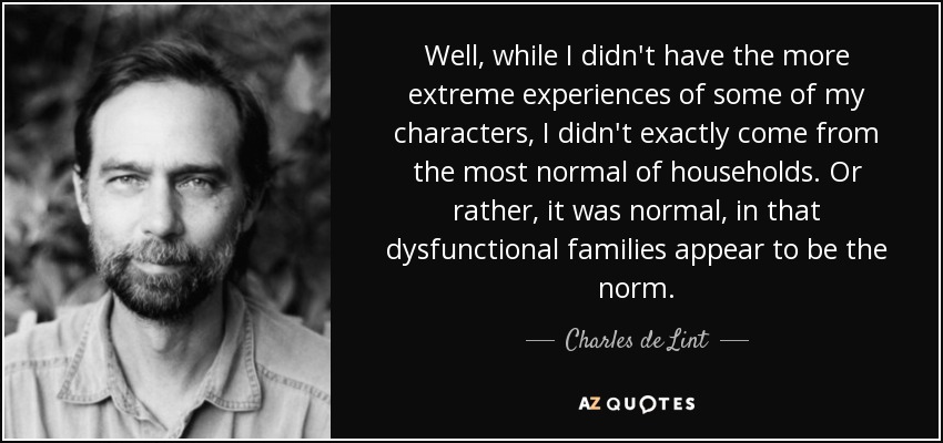 Well, while I didn't have the more extreme experiences of some of my characters, I didn't exactly come from the most normal of households. Or rather, it was normal, in that dysfunctional families appear to be the norm. - Charles de Lint