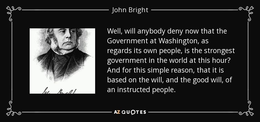 Well, will anybody deny now that the Government at Washington, as regards its own people, is the strongest government in the world at this hour? And for this simple reason, that it is based on the will, and the good will, of an instructed people. - John Bright