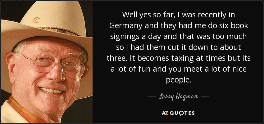 Well yes so far, I was recently in Germany and they had me do six book signings a day and that was too much so I had them cut it down to about three. It becomes taxing at times but its a lot of fun and you meet a lot of nice people. - Larry Hagman
