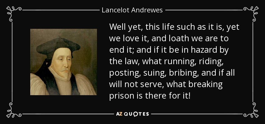 Well yet, this life such as it is, yet we love it, and loath we are to end it; and if it be in hazard by the law, what running, riding, posting, suing, bribing, and if all will not serve, what breaking prison is there for it! - Lancelot Andrewes