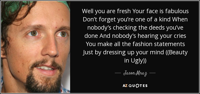 Well you are fresh Your face is fabulous Don’t forget you’re one of a kind When nobody’s checking the deeds you’ve done And nobody’s hearing your cries You make all the fashion statements Just by dressing up your mind ((Beauty in Ugly)) - Jason Mraz