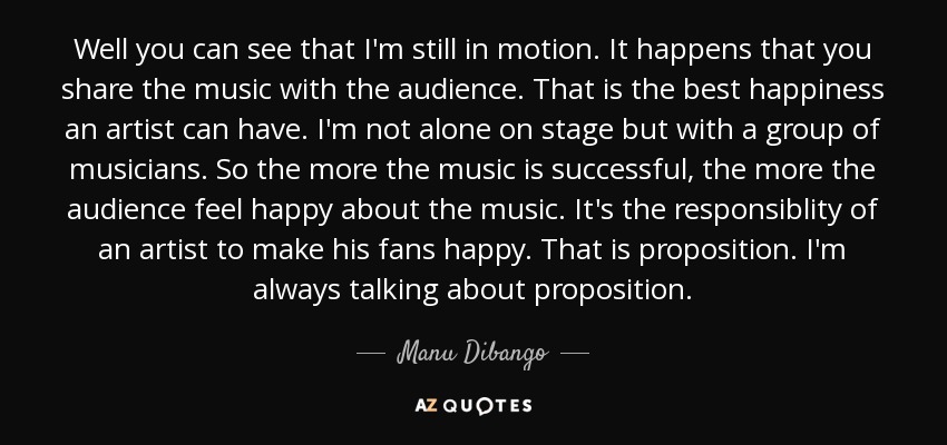 Well you can see that I'm still in motion. It happens that you share the music with the audience. That is the best happiness an artist can have. I'm not alone on stage but with a group of musicians. So the more the music is successful, the more the audience feel happy about the music. It's the responsiblity of an artist to make his fans happy. That is proposition. I'm always talking about proposition. - Manu Dibango