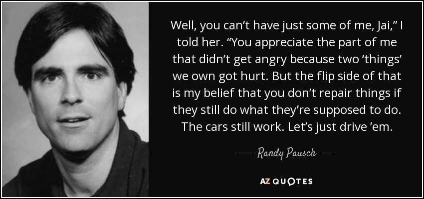 Well, you can’t have just some of me, Jai,” I told her. “You appreciate the part of me that didn’t get angry because two ‘things’ we own got hurt. But the flip side of that is my belief that you don’t repair things if they still do what they’re supposed to do. The cars still work. Let’s just drive ’em. - Randy Pausch