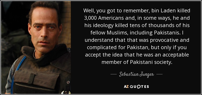 Well, you got to remember, bin Laden killed 3,000 Americans and, in some ways, he and his ideology killed tens of thousands of his fellow Muslims, including Pakistanis. I understand that that was provocative and complicated for Pakistan, but only if you accept the idea that he was an acceptable member of Pakistani society. - Sebastian Junger