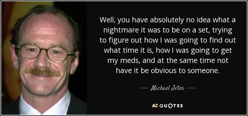 Well, you have absolutely no idea what a nightmare it was to be on a set, trying to figure out how I was going to find out what time it is, how I was going to get my meds, and at the same time not have it be obvious to someone. - Michael Jeter