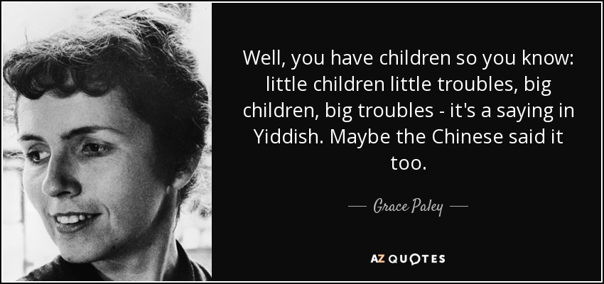 Well, you have children so you know: little children little troubles, big children, big troubles - it's a saying in Yiddish. Maybe the Chinese said it too. - Grace Paley