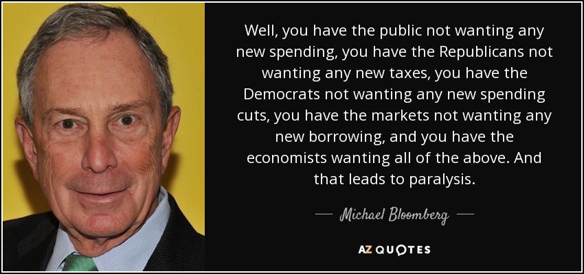 Well, you have the public not wanting any new spending, you have the Republicans not wanting any new taxes, you have the Democrats not wanting any new spending cuts, you have the markets not wanting any new borrowing, and you have the economists wanting all of the above. And that leads to paralysis. - Michael Bloomberg