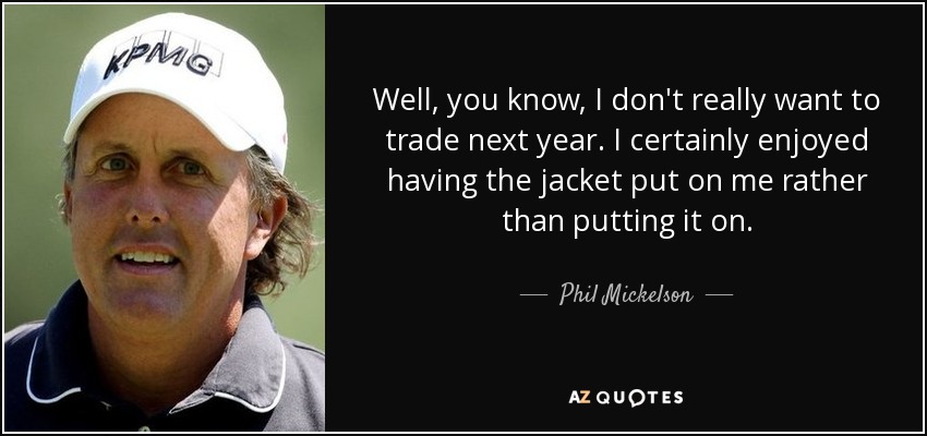 Well, you know, I don't really want to trade next year. I certainly enjoyed having the jacket put on me rather than putting it on. - Phil Mickelson