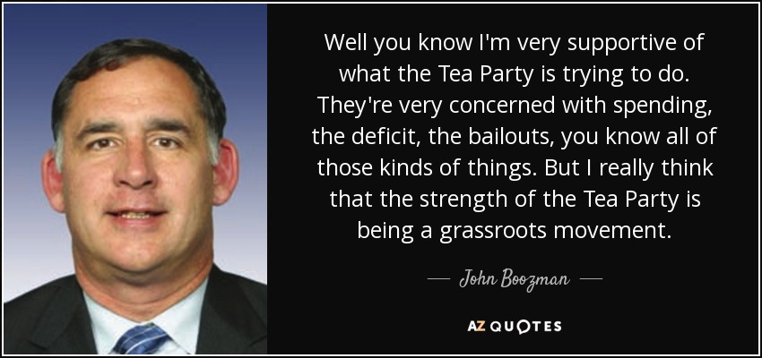 Well you know I'm very supportive of what the Tea Party is trying to do. They're very concerned with spending, the deficit, the bailouts, you know all of those kinds of things. But I really think that the strength of the Tea Party is being a grassroots movement. - John Boozman