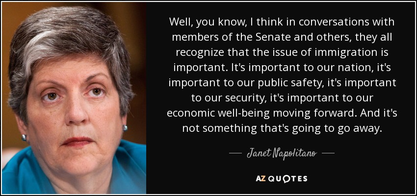 Well, you know, I think in conversations with members of the Senate and others, they all recognize that the issue of immigration is important. It's important to our nation, it's important to our public safety, it's important to our security, it's important to our economic well-being moving forward. And it's not something that's going to go away. - Janet Napolitano