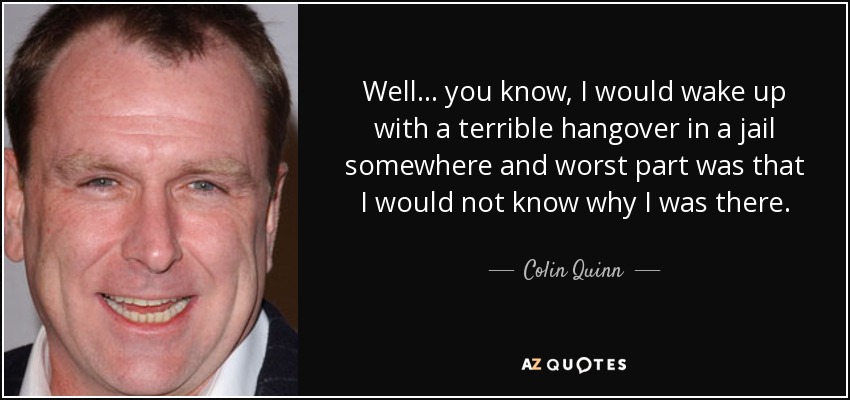 Well... you know, I would wake up with a terrible hangover in a jail somewhere and worst part was that I would not know why I was there. - Colin Quinn