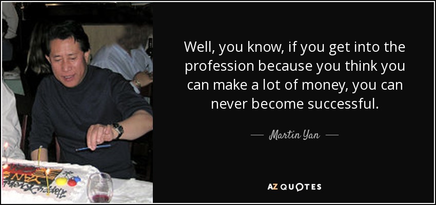 Well, you know, if you get into the profession because you think you can make a lot of money, you can never become successful. - Martin Yan