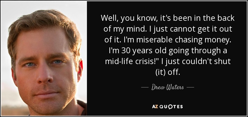 Well, you know, it's been in the back of my mind. I just cannot get it out of it. I'm miserable chasing money. I'm 30 years old going through a mid-life crisis!