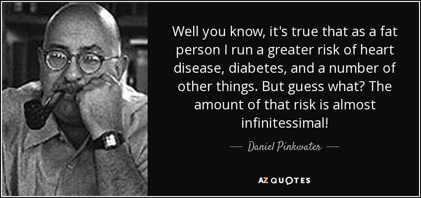 Well you know, it's true that as a fat person I run a greater risk of heart disease, diabetes, and a number of other things. But guess what? The amount of that risk is almost infinitessimal! - Daniel Pinkwater