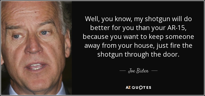 Well, you know, my shotgun will do better for you than your AR-15, because you want to keep someone away from your house, just fire the shotgun through the door. - Joe Biden