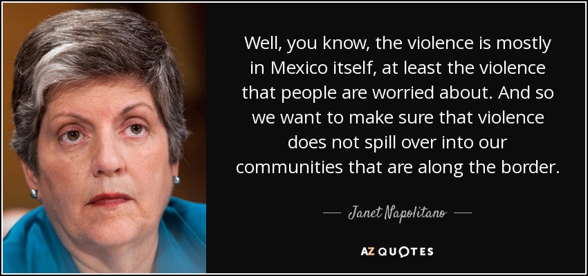 Well, you know, the violence is mostly in Mexico itself, at least the violence that people are worried about. And so we want to make sure that violence does not spill over into our communities that are along the border. - Janet Napolitano