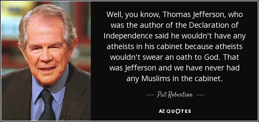 Well, you know, Thomas Jefferson, who was the author of the Declaration of Independence said he wouldn't have any atheists in his cabinet because atheists wouldn't swear an oath to God. That was Jefferson and we have never had any Muslims in the cabinet. - Pat Robertson