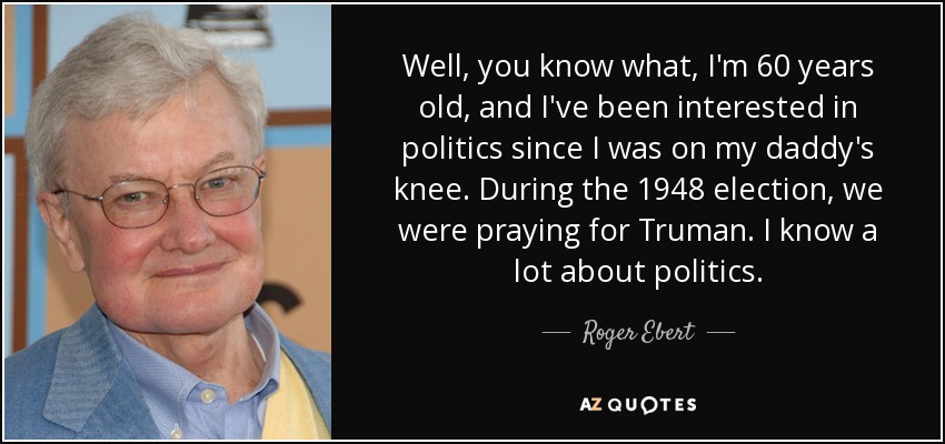 Well, you know what, I'm 60 years old, and I've been interested in politics since I was on my daddy's knee. During the 1948 election, we were praying for Truman. I know a lot about politics. - Roger Ebert
