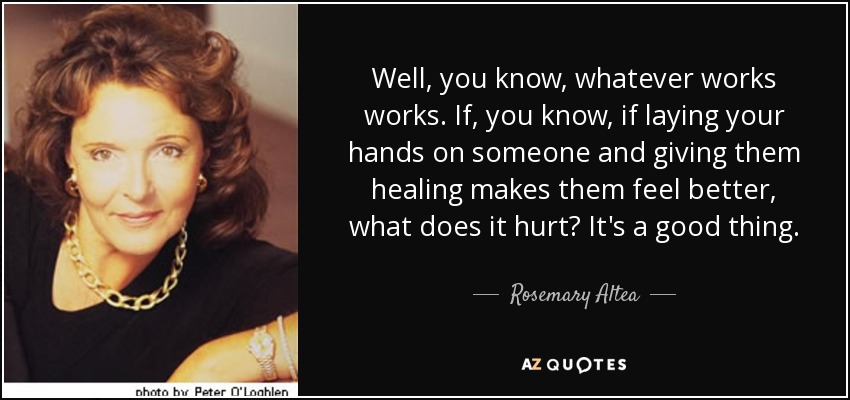 Well, you know, whatever works works. If, you know, if laying your hands on someone and giving them healing makes them feel better, what does it hurt? It's a good thing. - Rosemary Altea