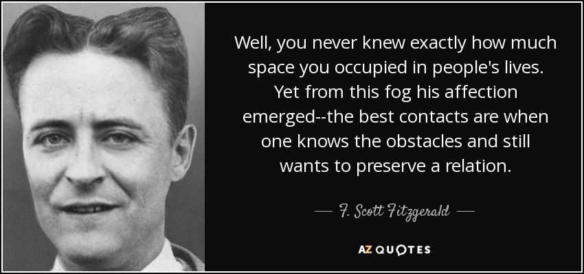 Well, you never knew exactly how much space you occupied in people's lives. Yet from this fog his affection emerged--the best contacts are when one knows the obstacles and still wants to preserve a relation. - F. Scott Fitzgerald