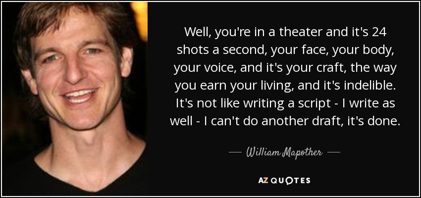 Well, you're in a theater and it's 24 shots a second, your face, your body, your voice, and it's your craft, the way you earn your living, and it's indelible. It's not like writing a script - I write as well - I can't do another draft, it's done. - William Mapother