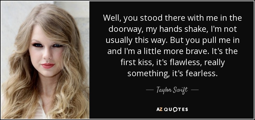 Well, you stood there with me in the doorway, my hands shake, I'm not usually this way. But you pull me in and I'm a little more brave. It's the first kiss, it's flawless, really something, it's fearless. - Taylor Swift