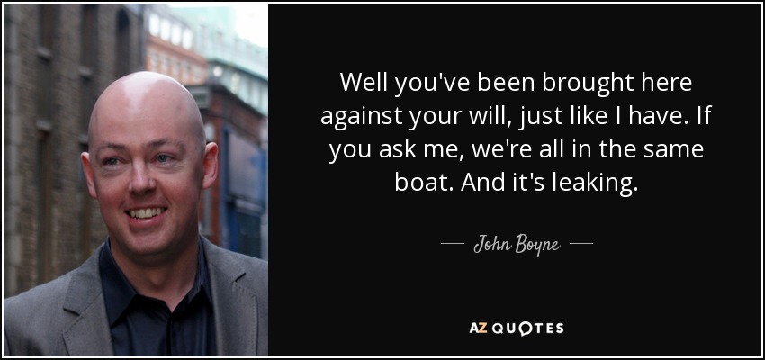 Well you've been brought here against your will, just like I have. If you ask me, we're all in the same boat. And it's leaking. - John Boyne