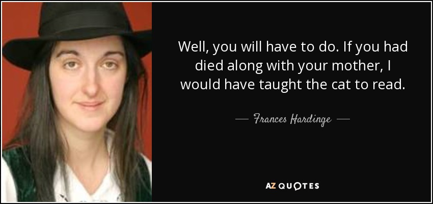 Well, you will have to do. If you had died along with your mother, I would have taught the cat to read. - Frances Hardinge