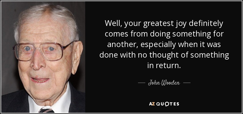 Well, your greatest joy definitely comes from doing something for another, especially when it was done with no thought of something in return. - John Wooden