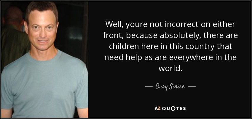 Well, youre not incorrect on either front, because absolutely, there are children here in this country that need help as are everywhere in the world. - Gary Sinise